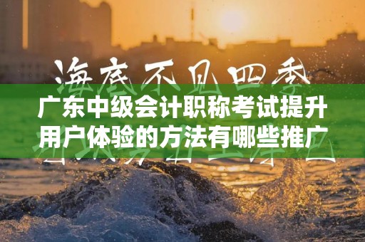 广东中级会计职称考试提升用户体验的方法有哪些推广方式有哪些