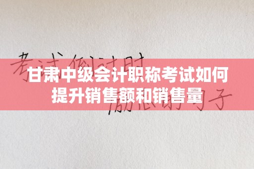 甘肃中级会计职称考试如何提升销售额和销售量