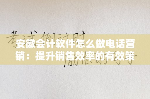 安徽会计软件怎么做电话营销：提升销售效率的有效策略