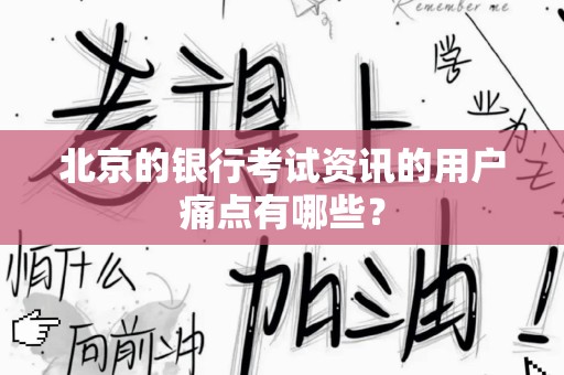 北京的银行考试资讯的用户痛点有哪些？